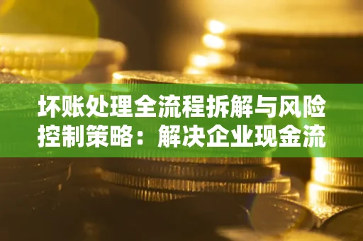 济南坏账处理全流程拆解与风险控制策略：解决企业现金流顽疾的实战指南
