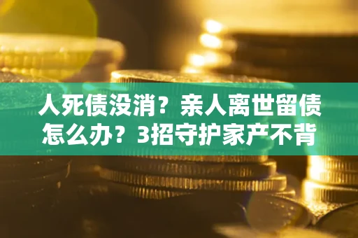 济南人死债没消？亲人离世留债怎么办？3招守护家产不背锅