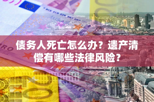 济南债务人死亡怎么办？遗产清偿有哪些法律风险？