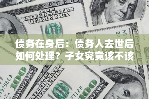 济南债务在身后：债务人去世后如何处理？子女究竟该不该还钱？