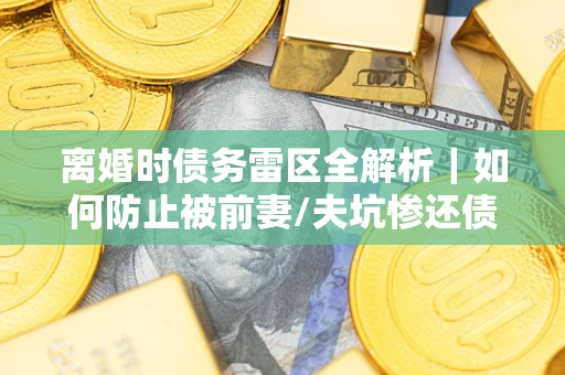 济南离婚时债务雷区全解析｜如何防止被前妻/夫坑惨还债？