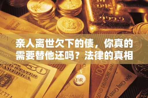 济南亲人离世欠下的债，你真的需要替他还吗？法律的真相或许与你想的不一样